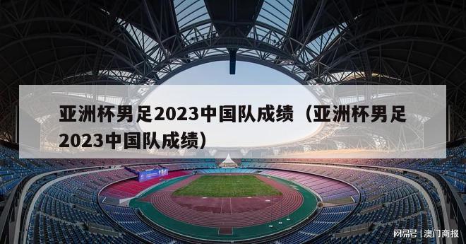 亚洲杯男足2023中国队成绩（亚洲杯男足2023中国队成绩）